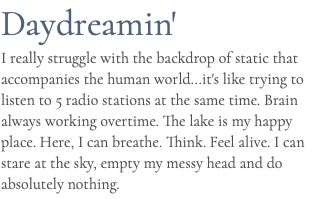 Daydreamin' I really struggle with the backdrop of static that accompanies the human world...it's like trying to listen to 5 radio stations at the same time. Brain always working overtime. The lake is my happy place. Here, I can breathe. Think. Feel alive. I can stare at the sky, empty my messy head and do absolutely nothing.