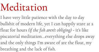 Meditation I have very little patience with the day to day bullshit of modern life, yet I can happily stare at a float for hours (if the fish aren't obliging) - it's like piscatorial meditation...everything else drops away and the only things I'm aware of are the float, my breathing and the lack of fish.