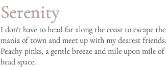 Serenity I don't have to head far along the coast to escape the mania of town and meet up with my dearest friends. Peachy pinks, a gentle breeze and mile upon mile of head space.