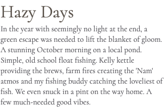 Hazy Days In the year with seemingly no light at the end, a green escape was needed to lift the blanket of gloom. A stunning October morning on a local pond. Simple, old school float fishing. Kelly kettle providing the brews, farm fires creating the 'Nam' atmos and my fishing buddy catching the loveliest of fish. We even snuck in a pint on the way home. A few much-needed good vibes.
