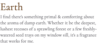 Earth I find there's something primal & comforting about the aroma of damp earth. Whether it be the deepest, lushest recesses of a sprawling forest or a few freshly-watered seed trays on my window sill, it's a fragrance that works for me.