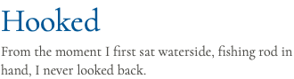Hooked From the moment I first sat waterside, fishing rod in hand, I never looked back.
